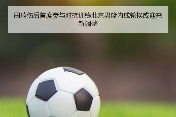 周琦伤后首度参与对抗训练北京男篮内线轮换或迎来新调整