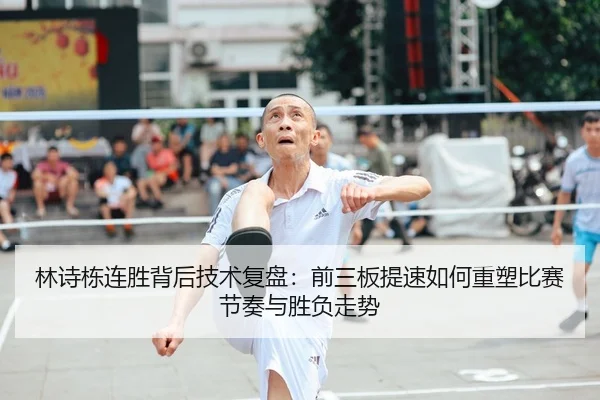 林诗栋连胜背后技术复盘：前三板提速如何重塑比赛节奏与胜负走势