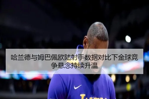 哈兰德与姆巴佩欧陆射手数据对比下金球竞争悬念持续升温