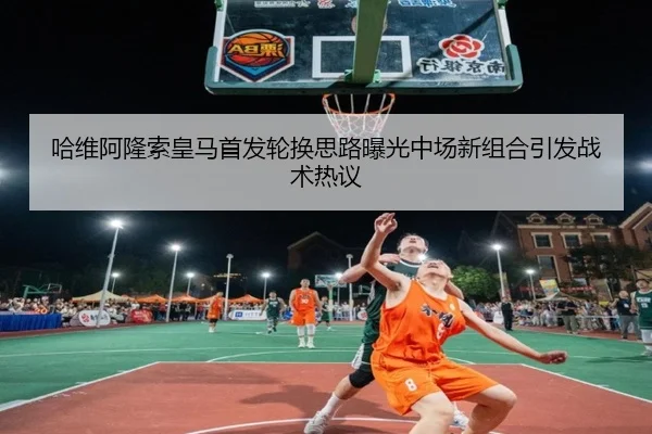 哈维阿隆索皇马首发轮换思路曝光中场新组合引发战术热议